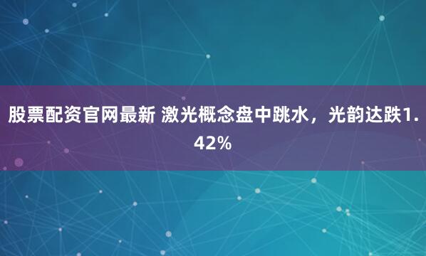 股票配资官网最新 激光概念盘中跳水，光韵达跌1.42%
