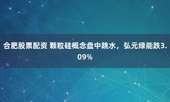 合肥股票配资 颗粒硅概念盘中跳水，弘元绿能跌3.09%