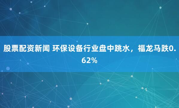 股票配资新闻 环保设备行业盘中跳水，福龙马跌0.62%