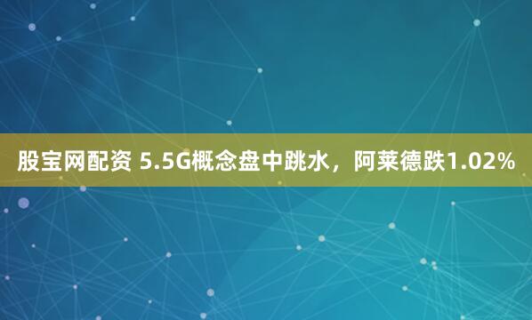 股宝网配资 5.5G概念盘中跳水，阿莱德跌1.02%