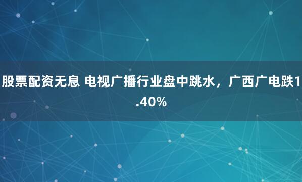股票配资无息 电视广播行业盘中跳水，广西广电跌1.40%