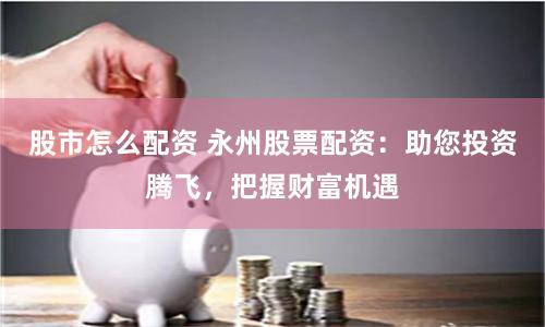 股市怎么配资 永州股票配资：助您投资腾飞，把握财富机遇
