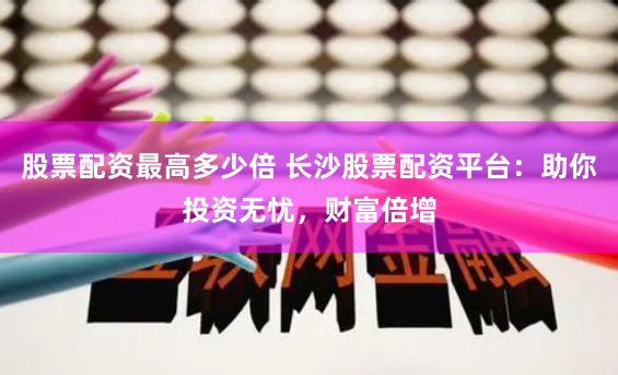 股票配资最高多少倍 长沙股票配资平台：助你投资无忧，财富倍增