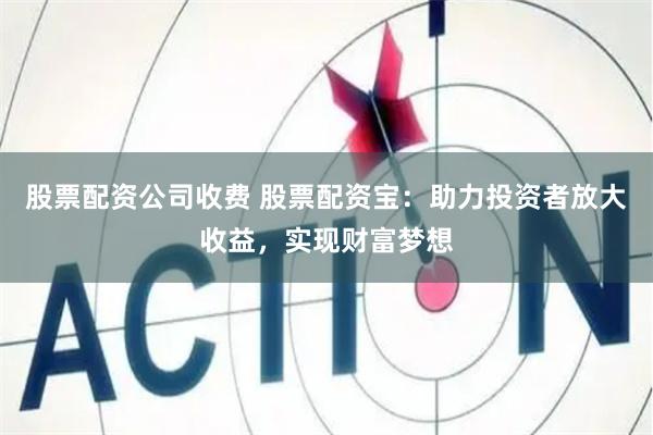 股票配资公司收费 股票配资宝：助力投资者放大收益，实现财富梦想