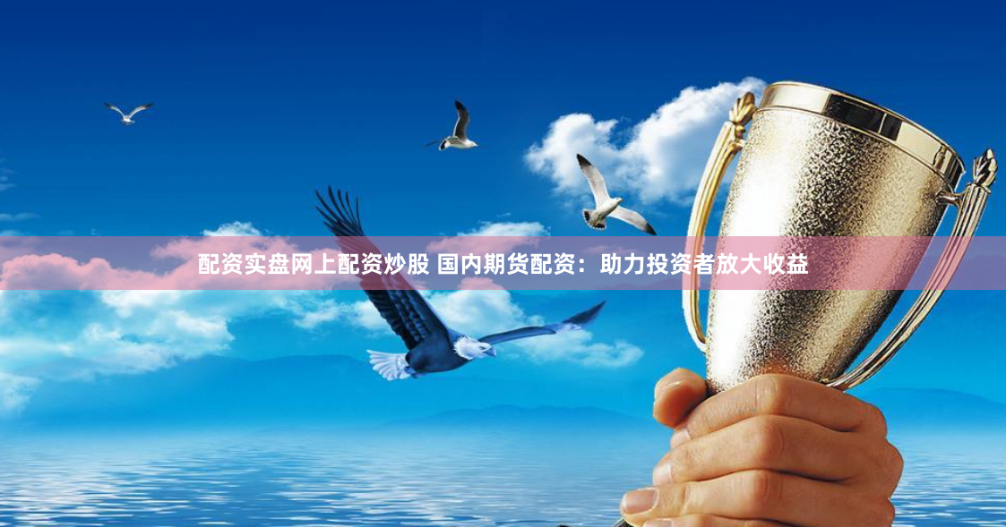 配资实盘网上配资炒股 国内期货配资：助力投资者放大收益