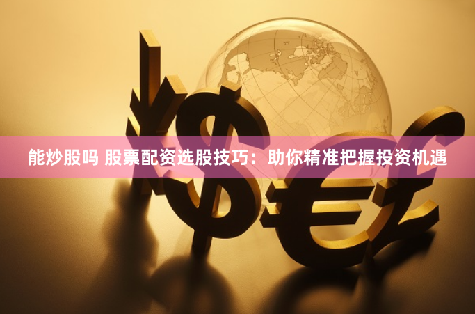 能炒股吗 股票配资选股技巧：助你精准把握投资机遇