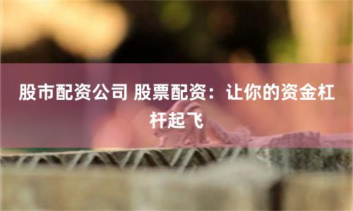 股市配资公司 股票配资：让你的资金杠杆起飞