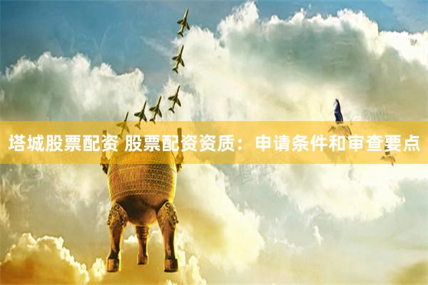 塔城股票配资 股票配资资质：申请条件和审查要点