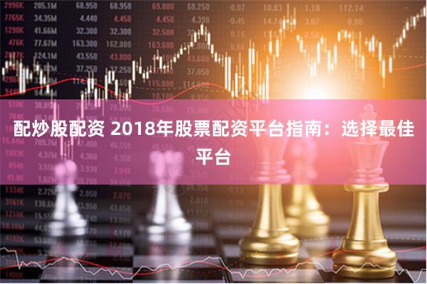 配炒股配资 2018年股票配资平台指南：选择最佳平台