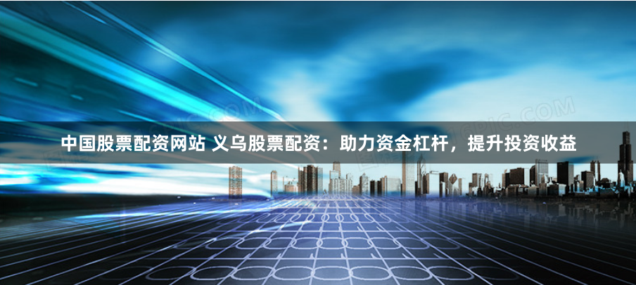 中国股票配资网站 义乌股票配资：助力资金杠杆，提升投资收益
