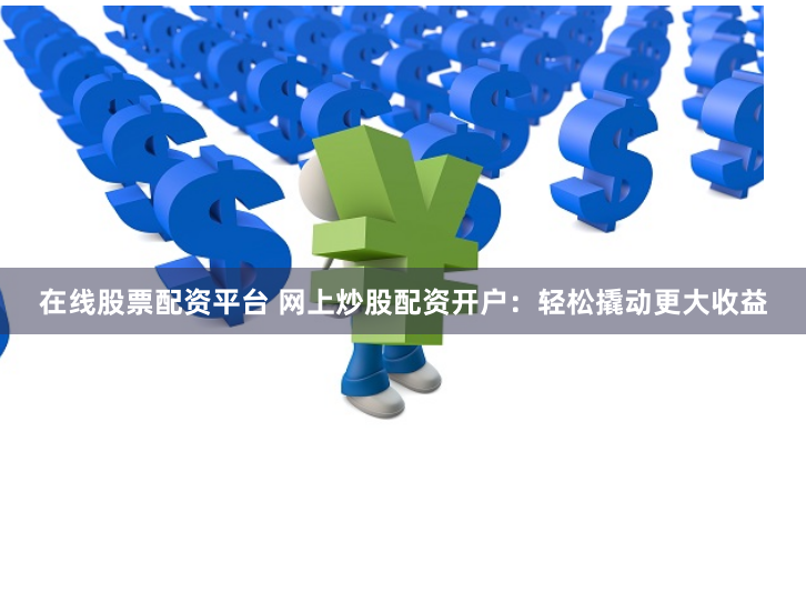 在线股票配资平台 网上炒股配资开户：轻松撬动更大收益