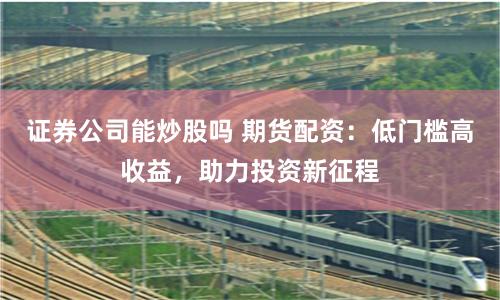证券公司能炒股吗 期货配资：低门槛高收益，助力投资新征程