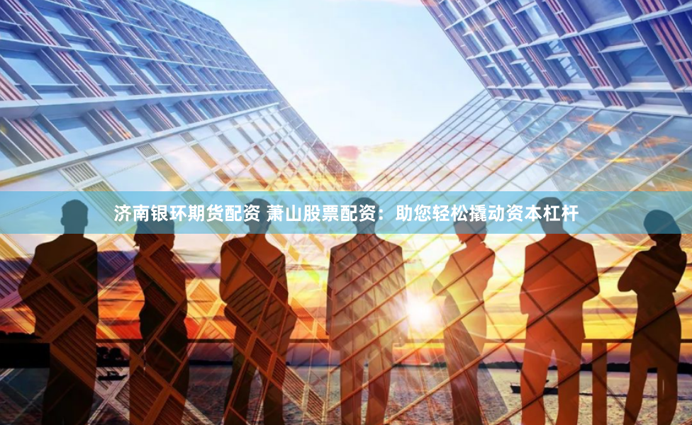 济南银环期货配资 萧山股票配资：助您轻松撬动资本杠杆
