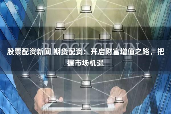 股票配资新闻 期货配资：开启财富增值之路，把握市场机遇