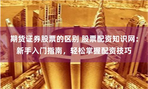 期货证券股票的区别 股票配资知识网：新手入门指南，轻松掌握配资技巧