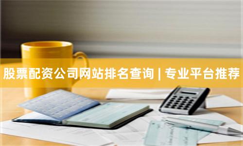 股票配资公司网站排名查询 | 专业平台推荐