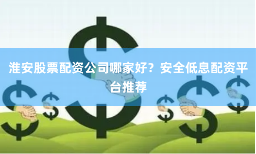 淮安股票配资公司哪家好？安全低息配资平台推荐